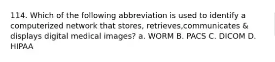 114. Which of the following abbreviation is used to identify a computerized network that stores, retrieves,communicates & displays digital medical images? a. WORM B. PACS C. DICOM D. HIPAA