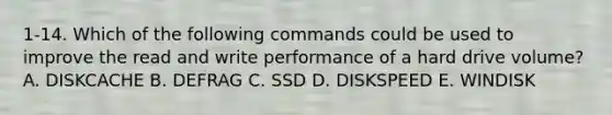 1-14. Which of the following commands could be used to improve the read and write performance of a hard drive volume? A. DISKCACHE B. DEFRAG C. SSD D. DISKSPEED E. WINDISK