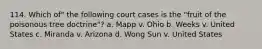 114. Which of" the following court cases is the "fruit of the poisonous tree doctrine"? a. Mapp v. Ohio b. Weeks v. United States c. Miranda v. Arizona d. Wong Sun v. United States