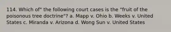 114. Which of" the following court cases is the "fruit of the poisonous tree doctrine"? a. Mapp v. Ohio b. Weeks v. United States c. Miranda v. Arizona d. Wong Sun v. United States