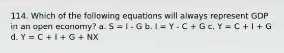 114. Which of the following equations will always represent GDP in an open economy? a. S = I - G b. I = Y - C + G c. Y = C + I + G d. Y = C + I + G + NX