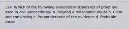 114. Which of the following evidentiary standards of proof are used in civil proceedings? a. Beyond a reasonable doubt b. Clear and convincing c. Preponderance of the evidence d. Probable cause