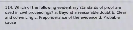 114. Which of the following evidentiary standards of proof are used in civil proceedings? a. Beyond a reasonable doubt b. Clear and convincing c. Preponderance of the evidence d. Probable cause