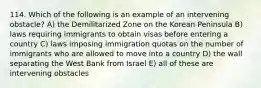 114. Which of the following is an example of an intervening obstacle? A) the Demilitarized Zone on the Korean Peninsula B) laws requiring immigrants to obtain visas before entering a country C) laws imposing immigration quotas on the number of immigrants who are allowed to move into a country D) the wall separating the West Bank from Israel E) all of these are intervening obstacles