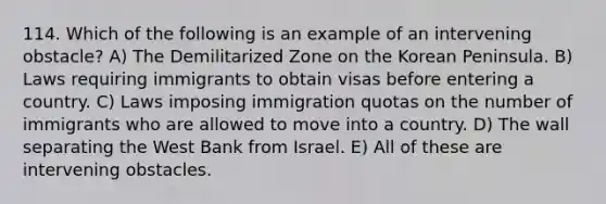 114. Which of the following is an example of an intervening obstacle? A) The Demilitarized Zone on the Korean Peninsula. B) Laws requiring immigrants to obtain visas before entering a country. C) Laws imposing immigration quotas on the number of immigrants who are allowed to move into a country. D) The wall separating the West Bank from Israel. E) All of these are intervening obstacles.