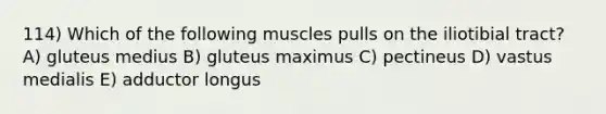 114) Which of the following muscles pulls on the iliotibial tract? A) gluteus medius B) gluteus maximus C) pectineus D) vastus medialis E) adductor longus