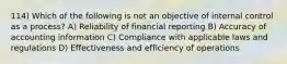 114) Which of the following is not an objective of internal control as a process? A) Reliability of financial reporting B) Accuracy of accounting information C) Compliance with applicable laws and regulations D) Effectiveness and efficiency of operations