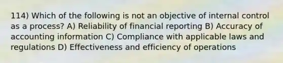 114) Which of the following is not an objective of internal control as a process? A) Reliability of financial reporting B) Accuracy of accounting information C) Compliance with applicable laws and regulations D) Effectiveness and efficiency of operations