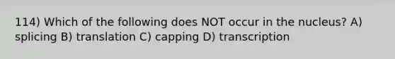 114) Which of the following does NOT occur in the nucleus? A) splicing B) translation C) capping D) transcription