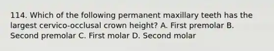 114. Which of the following permanent maxillary teeth has the largest cervico-occlusal crown height? A. First premolar B. Second premolar C. First molar D. Second molar