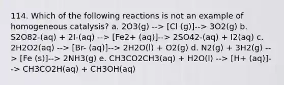 114. Which of the following reactions is not an example of homogeneous catalysis? a. 2O3(g) --> [Cl (g)]--> 3O2(g) b. S2O82-(aq) + 2I-(aq) --> [Fe2+ (aq)]--> 2SO42-(aq) + I2(aq) c. 2H2O2(aq) --> [Br- (aq)]--> 2H2O(l) + O2(g) d. N2(g) + 3H2(g) --> [Fe (s)]--> 2NH3(g) e. CH3CO2CH3(aq) + H2O(l) --> [H+ (aq)]--> CH3CO2H(aq) + CH3OH(aq)