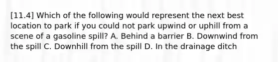 [11.4] Which of the following would represent the next best location to park if you could not park upwind or uphill from a scene of a gasoline​ spill? A. Behind a barrier B. Downwind from the spill C. Downhill from the spill D. In the drainage ditch