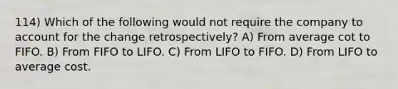 114) Which of the following would not require the company to account for the change retrospectively? A) From average cot to FIFO. B) From FIFO to LIFO. C) From LIFO to FIFO. D) From LIFO to average cost.