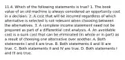 11.4. Which of the following statements is true? 1. The book value of an old machine is always considered an opportunity cost in a decision. 2. A cost that will be incurred regardless of which alternative is selected is not relevant when choosing between the alternatives. 3. A complete income statement need not be prepared as part of a differential cost analysis. 4. An avoidable cost is a sunk cost that can be eliminated (in whole or in part) as a result of choosing one alternative over another. A. Both statements I and II are true. B. Both statements II and III are true. C. Both statements II and IV are true. D. Both statements I and III are true.