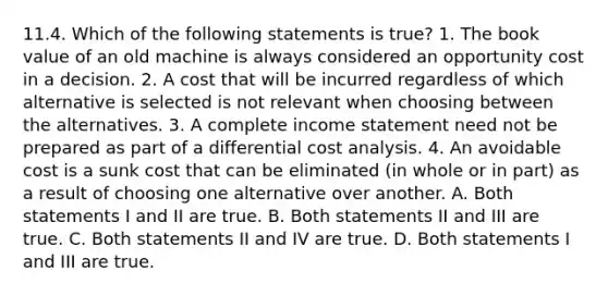 11.4. Which of the following statements is true? 1. The book value of an old machine is always considered an opportunity cost in a decision. 2. A cost that will be incurred regardless of which alternative is selected is not relevant when choosing between the alternatives. 3. A complete income statement need not be prepared as part of a differential cost analysis. 4. An avoidable cost is a sunk cost that can be eliminated (in whole or in part) as a result of choosing one alternative over another. A. Both statements I and II are true. B. Both statements II and III are true. C. Both statements II and IV are true. D. Both statements I and III are true.