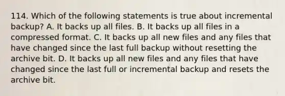 114. Which of the following statements is true about incremental backup? A. It backs up all files. B. It backs up all files in a compressed format. C. It backs up all new files and any files that have changed since the last full backup without resetting the archive bit. D. It backs up all new files and any files that have changed since the last full or incremental backup and resets the archive bit.