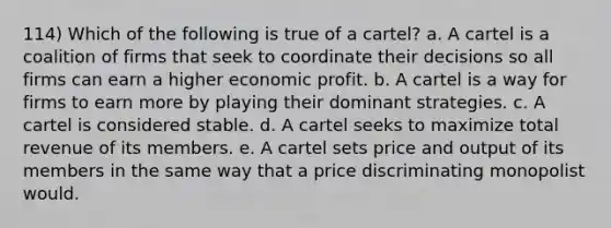 114) Which of the following is true of a cartel? a. A cartel is a coalition of firms that seek to coordinate their decisions so all firms can earn a higher economic profit. b. A cartel is a way for firms to earn more by playing their dominant strategies. c. A cartel is considered stable. d. A cartel seeks to maximize total revenue of its members. e. A cartel sets price and output of its members in the same way that a price discriminating monopolist would.