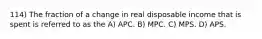 114) The fraction of a change in real disposable income that is spent is referred to as the A) APC. B) MPC. C) MPS. D) APS.