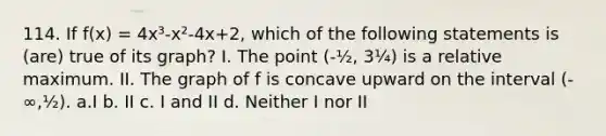 114. If f(x) = 4x³-x²-4x+2, which of the following statements is (are) true of its graph? I. The point (-½, 3¼) is a relative maximum. II. The graph of f is concave upward on the interval (-∞,½). a.I b. II c. I and II d. Neither I nor II