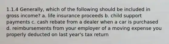 1.1.4 Generally, which of the following should be included in gross income? a. life insurance proceeds b. child support payments c. cash rebate from a dealer when a car is purchased d. reimbursements from your employer of a moving expense you properly deducted on last year's tax return