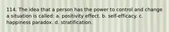 114. The idea that a person has the power to control and change a situation is called: a. positivity effect. b. self-efficacy. c. happiness paradox. d. stratification.