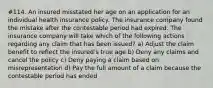 #114. An insured misstated her age on an application for an individual health insurance policy. The insurance company found the mistake after the contestable period had expired. The insurance company will take which of the following actions regarding any claim that has been issued? a) Adjust the claim benefit to reflect the insured's true age b) Deny any claims and cancel the policy c) Deny paying a claim based on misrepresentation d) Pay the full amount of a claim because the contestable period has ended