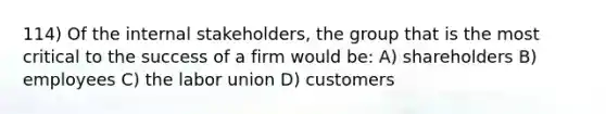 114) Of the internal stakeholders, the group that is the most critical to the success of a firm would be: A) shareholders B) employees C) the labor union D) customers