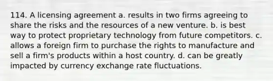 114. A licensing agreement a. results in two firms agreeing to share the risks and the resources of a new venture. b. is best way to protect proprietary technology from future competitors. c. allows a foreign firm to purchase the rights to manufacture and sell a firm's products within a host country. d. can be greatly impacted by currency exchange rate fluctuations.