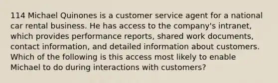 114 Michael Quinones is a customer service agent for a national car rental business. He has access to the company's intranet, which provides performance reports, shared work documents, contact information, and detailed information about customers. Which of the following is this access most likely to enable Michael to do during interactions with customers?