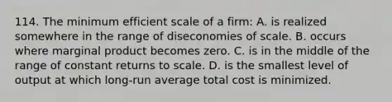 114. The minimum efficient scale of a firm: A. is realized somewhere in the range of diseconomies of scale. B. occurs where marginal product becomes zero. C. is in the middle of the range of constant returns to scale. D. is the smallest level of output at which long-run average total cost is minimized.