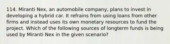 114. Miranti Nex, an automobile company, plans to invest in developing a hybrid car. It refrains from using loans from other firms and instead uses its own monetary resources to fund the project. Which of the following sources of longterm funds is being used by Miranti Nex in the given scenario?