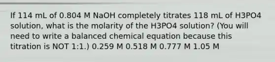 If 114 mL of 0.804 M NaOH completely titrates 118 mL of H3PO4 solution, what is the molarity of the H3PO4 solution? (You will need to write a balanced chemical equation because this titration is NOT 1:1.) 0.259 M 0.518 M 0.777 M 1.05 M