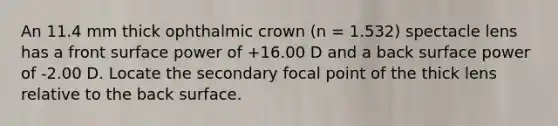 An 11.4 mm thick ophthalmic crown (n = 1.532) spectacle lens has a front surface power of +16.00 D and a back surface power of -2.00 D. Locate the secondary focal point of the thick lens relative to the back surface.