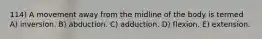 114) A movement away from the midline of the body is termed A) inversion. B) abduction. C) adduction. D) flexion. E) extension.