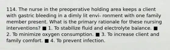 114. The nurse in the preoperative holding area keeps a client with gastric bleeding in a dimly lit envi- ronment with one family member present. What is the primary rationale for these nursing interventions? ■ 1. To stabilize fluid and electrolyte balance. ■ 2. To minimize oxygen consumption. ■ 3. To increase client and family comfort. ■ 4. To prevent infection.