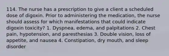 114. The nurse has a prescription to give a client a scheduled dose of digoxin. Prior to administering the medication, the nurse should assess for which manifestations that could indicate digoxin toxicity? 1. Dyspnea, edema, and palpitations 2. Chest pain, hypotension, and paresthesias 3. Double vision, loss of appetite, and nausea 4. Constipation, dry mouth, and sleep disorder