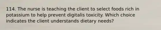 114. The nurse is teaching the client to select foods rich in potassium to help prevent digitalis toxicity. Which choice indicates the client understands dietary needs?