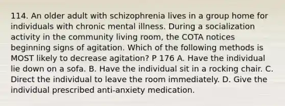 114. An older adult with schizophrenia lives in a group home for individuals with chronic mental illness. During a socialization activity in the community living room, the COTA notices beginning signs of agitation. Which of the following methods is MOST likely to decrease agitation? P 176 A. Have the individual lie down on a sofa. B. Have the individual sit in a rocking chair. C. Direct the individual to leave the room immediately. D. Give the individual prescribed anti-anxiety medication.