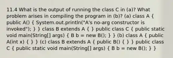 11.4 What is the output of running the class C in (a)? What problem arises in compiling the program in (b)? (a) class A ( public A() { System.out.println("A's no-arg constructor is invoked"); ) } class B extends A ( ) public class C ( public static void main(String[] args) { B b = new B(); ) } (b) class A ( public A(int x) { ) } (c) class B extends A ( public B() { ) } public class C ( public static void main(String[] args) { B b = new B(); ) }