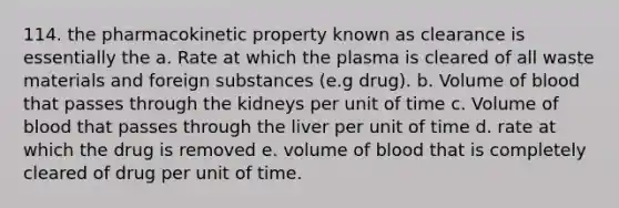 114. the pharmacokinetic property known as clearance is essentially the a. Rate at which the plasma is cleared of all waste materials and foreign substances (e.g drug). b. Volume of blood that passes through the kidneys per unit of time c. Volume of blood that passes through the liver per unit of time d. rate at which the drug is removed e. volume of blood that is completely cleared of drug per unit of time.