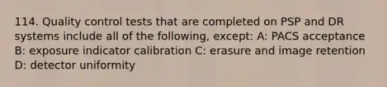 114. Quality control tests that are completed on PSP and DR systems include all of the following, except: A: PACS acceptance B: exposure indicator calibration C: erasure and image retention D: detector uniformity