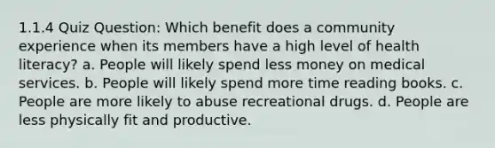 1.1.4 Quiz Question: Which benefit does a community experience when its members have a high level of health literacy? a. People will likely spend less money on medical services. b. People will likely spend more time reading books. c. People are more likely to abuse recreational drugs. d. People are less physically fit and productive.