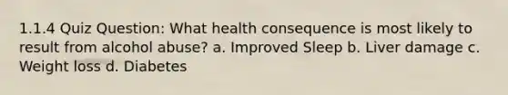 1.1.4 Quiz Question: What health consequence is most likely to result from alcohol abuse? a. Improved Sleep b. Liver damage c. Weight loss d. Diabetes