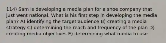 114) Sam is developing a media plan for a shoe company that just went national. What is his first step in developing the media plan? A) identifying the target audience B) creating a media strategy C) determining the reach and frequency of the plan D) creating media objectives E) determining what media to use