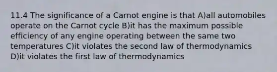 11.4 The significance of a Carnot engine is that A)all automobiles operate on the Carnot cycle B)it has the maximum possible efficiency of any engine operating between the same two temperatures C)it violates the second law of thermodynamics D)it violates the first law of thermodynamics