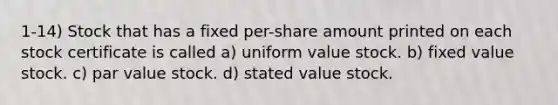 1-14) Stock that has a fixed per-share amount printed on each stock certificate is called a) uniform value stock. b) fixed value stock. c) par value stock. d) stated value stock.