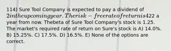 114) Sure Tool Company is expected to pay a dividend of 2 in the upcoming year. The risk-free rate of return is 4%, and the expected return on the market portfolio is 14%.Analysts expect the price of Sure Tool Company shares to be22 a year from now. Thebeta of Sure Tool Company's stock is 1.25. The market's required rate of return on Sure's stock is A) 14.0%. B) 15.25%. C) 17.5%. D) 16.5%. E) None of the options are correct.