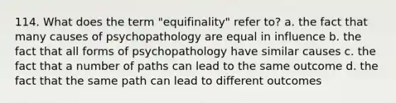 114. What does the term "equifinality" refer to? a. the fact that many causes of psychopathology are equal in influence b. the fact that all forms of psychopathology have similar causes c. the fact that a number of paths can lead to the same outcome d. the fact that the same path can lead to different outcomes