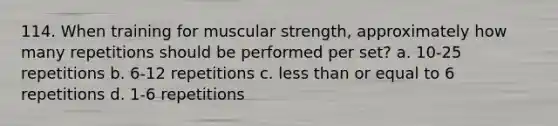 114. When training for muscular strength, approximately how many repetitions should be performed per set? a. 10-25 repetitions b. 6-12 repetitions c. less than or equal to 6 repetitions d. 1-6 repetitions