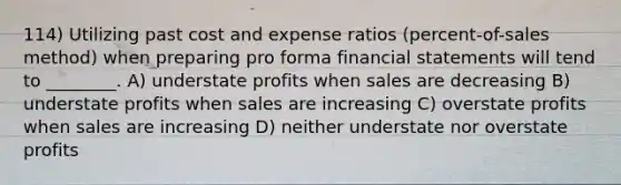 114) Utilizing past cost and expense ratios (percent-of-sales method) when preparing pro forma financial statements will tend to ________. A) understate profits when sales are decreasing B) understate profits when sales are increasing C) overstate profits when sales are increasing D) neither understate nor overstate profits